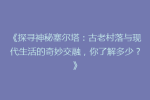 《探寻神秘塞尔塔：古老村落与现代生活的奇妙交融，你了解多少？》
