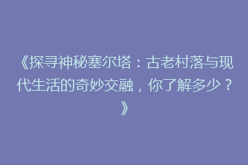 《探寻神秘塞尔塔:古老村落与现代生活的奇妙交融,你了解多少?》