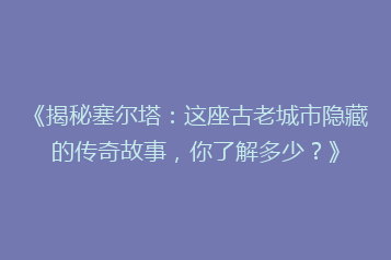 《揭秘塞尔塔:这座古老城市隐藏的传奇故事,你了解多少?》