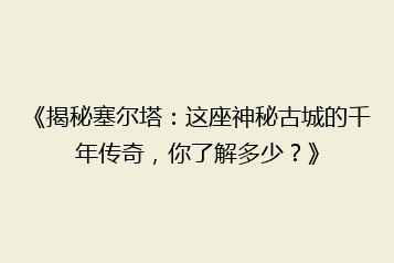 《揭秘塞尔塔:这座神秘古城的千年传奇,你了解多少?》