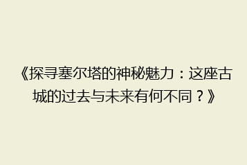 《探寻塞尔塔的神秘魅力:这座古城的过去与未来有何不同?》
