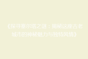 《探寻塞尔塔之谜：揭秘这座古老城市的神秘魅力与独特风情》