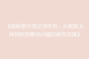 《揭秘塞尔塔足球传奇：从默默无闻到欧洲赛场闪耀的秘密武器》