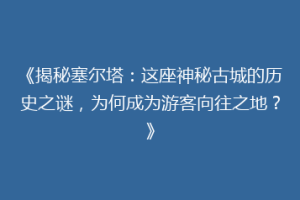 《揭秘塞尔塔：这座神秘古城的历史之谜，为何成为游客向往之地？》