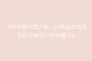 《探寻塞尔塔之秘：这座古老城市的历史变迁与独特魅力》