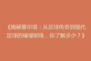《揭秘塞尔塔：从足球传奇到现代足球的璀璨明珠，你了解多少？》
