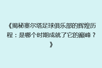 《揭秘塞尔塔足球俱乐部的辉煌历程:是哪个时期成就了它的巅峰?》