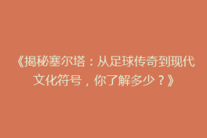 《揭秘塞尔塔：从足球传奇到现代文化符号，你了解多少？》