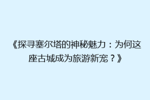 《探寻塞尔塔的神秘魅力：为何这座古城成为旅游新宠？》