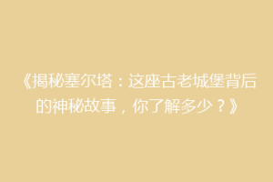 《揭秘塞尔塔：这座古老城堡背后的神秘故事，你了解多少？》