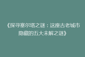 《探寻塞尔塔之谜：这座古老城市隐藏的五大未解之谜》