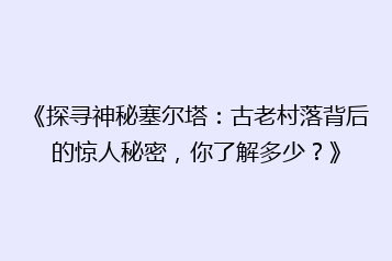 《探寻神秘塞尔塔:古老村落背后的惊人秘密,你了解多少?》