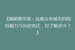 《揭秘塞尔塔：这座古老城市的独特魅力与历史变迁，你了解多少？》