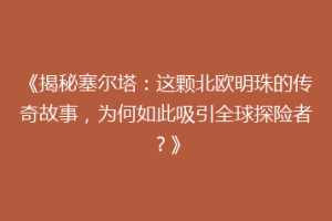 《揭秘塞尔塔：这颗北欧明珠的传奇故事，为何如此吸引全球探险者？》