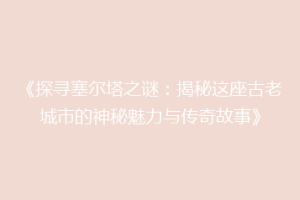 《探寻塞尔塔之谜：揭秘这座古老城市的神秘魅力与传奇故事》