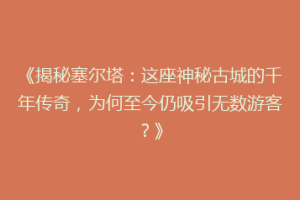 《揭秘塞尔塔：这座神秘古城的千年传奇，为何至今仍吸引无数游客？》