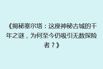 《揭秘塞尔塔：这座神秘古城的千年之谜，为何至今仍吸引无数探险者？》