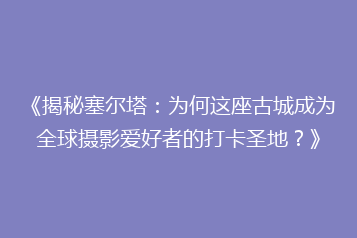 《揭秘塞尔塔:为何这座古城成为全球摄影爱好者的打卡圣地?》