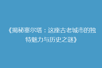 《揭秘塞尔塔:这座古老城市的独特魅力与历史之谜》