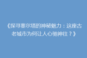 《探寻塞尔塔的神秘魅力：这座古老城市为何让人心驰神往？》