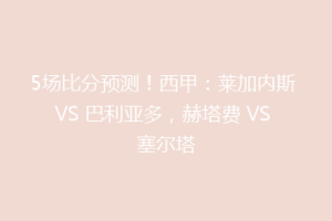 5场比分预测！西甲：莱加内斯 VS 巴利亚多，赫塔费 VS 塞尔塔