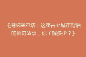 《揭秘塞尔塔：这座古老城市背后的传奇故事，你了解多少？》