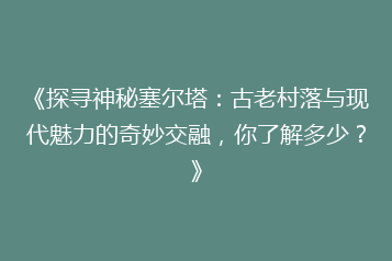 《探寻神秘塞尔塔:古老村落与现代魅力的奇妙交融,你了解多少?》