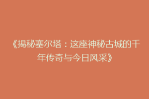 《揭秘塞尔塔：这座神秘古城的千年传奇与今日风采》