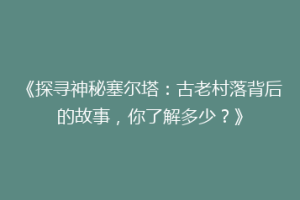 《探寻神秘塞尔塔：古老村落背后的故事，你了解多少？》