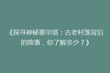 《探寻神秘塞尔塔:古老村落背后的故事,你了解多少?》