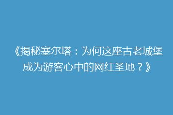 《揭秘塞尔塔:为何这座古老城堡成为游客心中的网红圣地?》