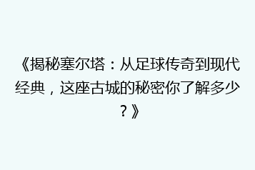 《揭秘塞尔塔:从足球传奇到现代经典,这座古城的秘密你了解多少?》