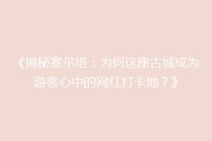 《揭秘塞尔塔：为何这座古城成为游客心中的网红打卡地？》