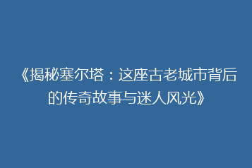 《揭秘塞尔塔:这座古老城市背后的传奇故事与迷人风光》