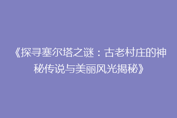 《探寻塞尔塔之谜:古老村庄的神秘传说与美丽风光揭秘》