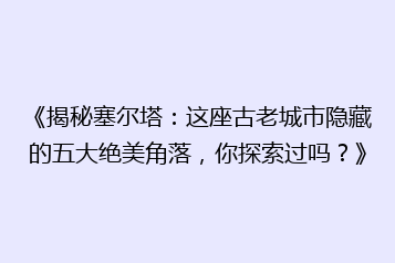 《揭秘塞尔塔:这座古老城市隐藏的五大绝美角落,你探索过吗?》