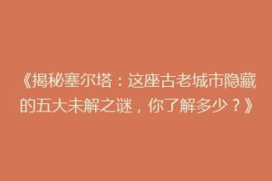 《揭秘塞尔塔：这座古老城市隐藏的五大未解之谜，你了解多少？》