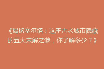 《揭秘塞尔塔:这座古老城市隐藏的五大未解之谜,你了解多少?》