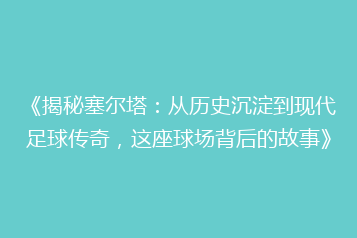 《揭秘塞尔塔:从历史沉淀到现代足球传奇,这座球场背后的故事》