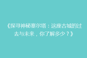 《探寻神秘塞尔塔：这座古城的过去与未来，你了解多少？》