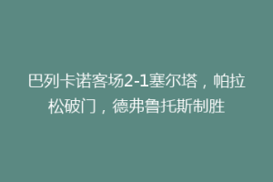 巴列卡诺客场2-1塞尔塔，帕拉松破门，德弗鲁托斯制胜
