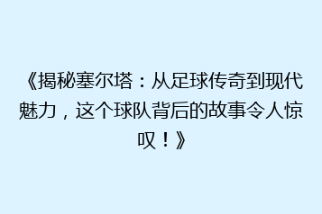 《揭秘塞尔塔:从足球传奇到现代魅力,这个球队背后的故事令人惊叹!》