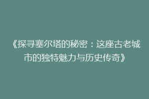 《探寻塞尔塔的秘密：这座古老城市的独特魅力与历史传奇》