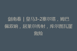 剑南春｜皇马3-2塞尔塔，姆巴佩双响，居莱尔传射，库尔图瓦屡救险
