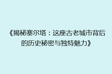 《揭秘塞尔塔:这座古老城市背后的历史秘密与独特魅力》