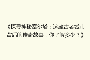 《探寻神秘塞尔塔：这座古老城市背后的传奇故事，你了解多少？》