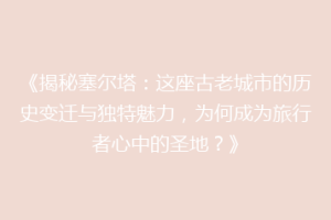 《揭秘塞尔塔：这座古老城市的历史变迁与独特魅力，为何成为旅行者心中的圣地？》