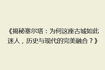 《揭秘塞尔塔：为何这座古城如此迷人，历史与现代的完美融合？》