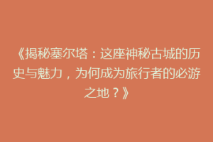 《揭秘塞尔塔：这座神秘古城的历史与魅力，为何成为旅行者的必游之地？》