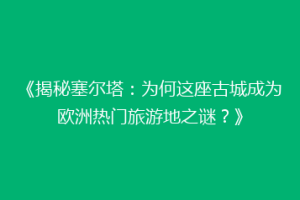 《揭秘塞尔塔：为何这座古城成为欧洲热门旅游地之谜？》